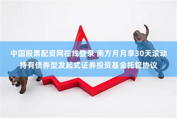 中国股票配资网在线登录 南方月月享30天滚动持有债券型发起式证券投资基金托管协议