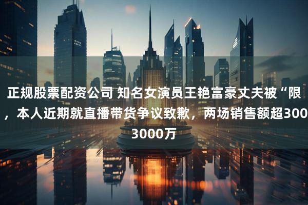 正规股票配资公司 知名女演员王艳富豪丈夫被“限高”，本人近期就直播带货争议致歉，两场销售额超3000万