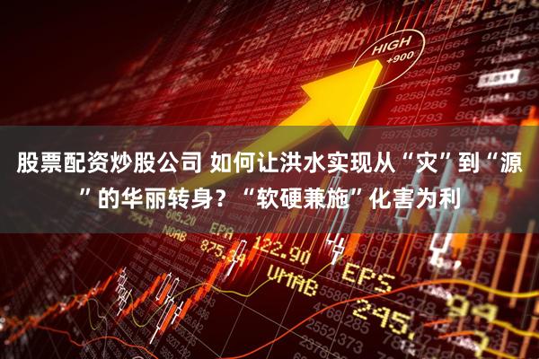 股票配资炒股公司 如何让洪水实现从“灾”到“源”的华丽转身？“软硬兼施”化害为利