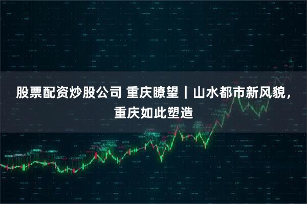 股票配资炒股公司 重庆瞭望｜山水都市新风貌，重庆如此塑造