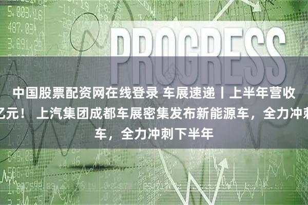 中国股票配资网在线登录 车展速递丨上半年营收近三千亿元！ 上汽集团成都车展密集发布新能源车，全力冲刺下半年
