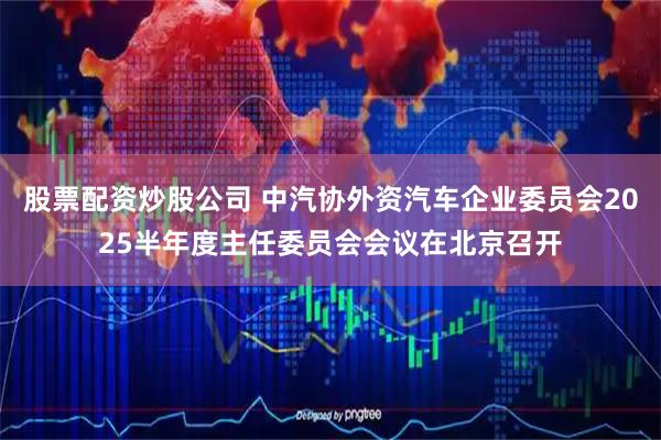 股票配资炒股公司 中汽协外资汽车企业委员会2025半年度主任委员会会议在北京召开
