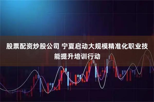 股票配资炒股公司 宁夏启动大规模精准化职业技能提升培训行动