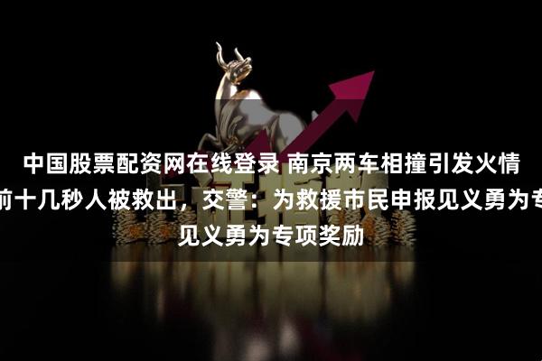 中国股票配资网在线登录 南京两车相撞引发火情，爆炸前十几秒人被救出，交警：为救援市民申报见义勇为专项奖励