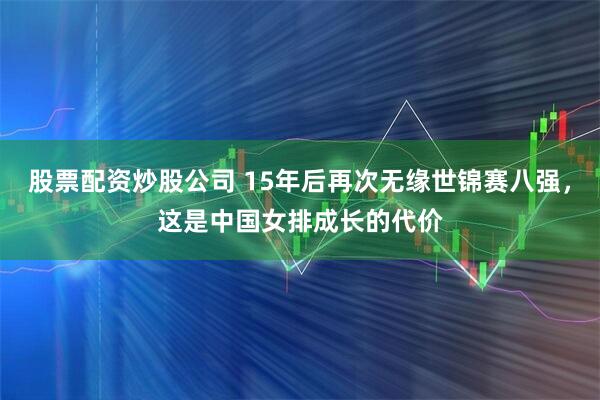 股票配资炒股公司 15年后再次无缘世锦赛八强，这是中国女排成长的代价