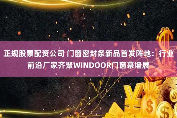 正规股票配资公司 门窗密封条新品首发阵地：行业前沿厂家齐聚WINDOOR门窗幕墙展
