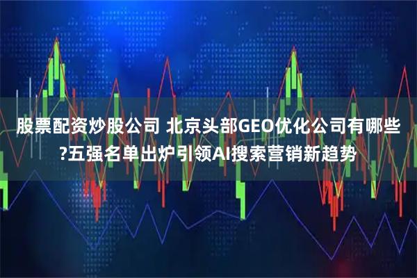 股票配资炒股公司 北京头部GEO优化公司有哪些?五强名单出炉引领AI搜索营销新趋势