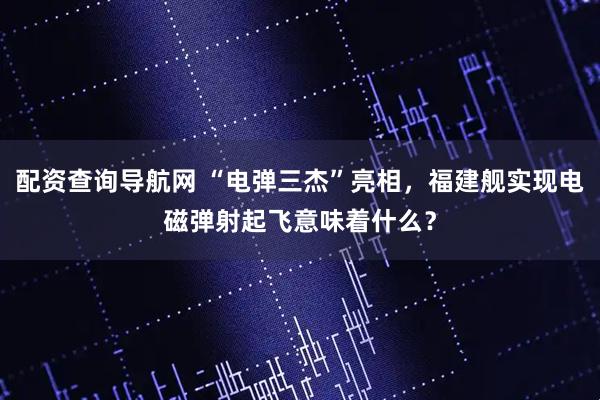 配资查询导航网 “电弹三杰”亮相，福建舰实现电磁弹射起飞意味着什么？