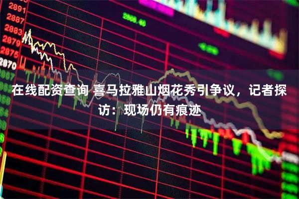 在线配资查询 喜马拉雅山烟花秀引争议，记者探访：现场仍有痕迹