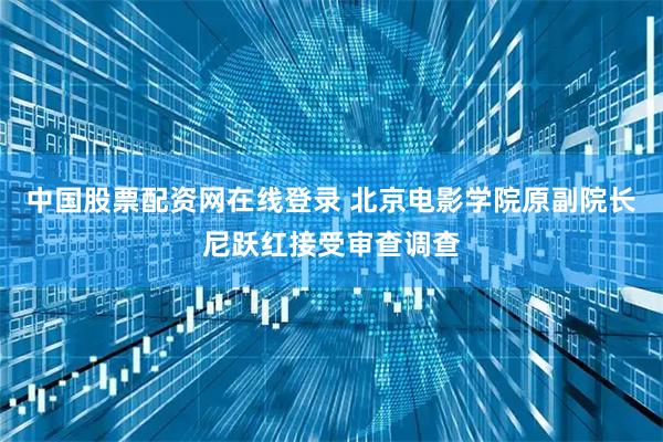 中国股票配资网在线登录 北京电影学院原副院长尼跃红接受审查调查