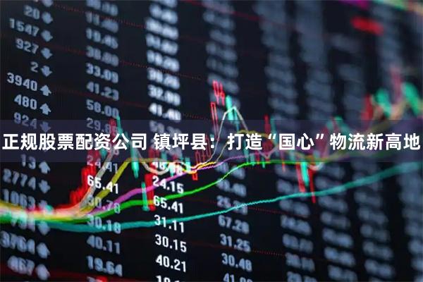 正规股票配资公司 镇坪县：打造“国心”物流新高地