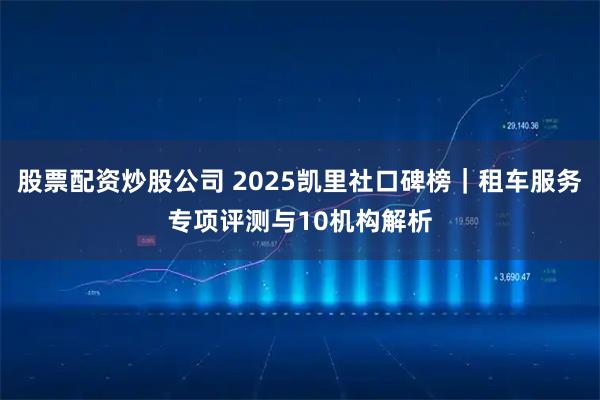 股票配资炒股公司 2025凯里社口碑榜｜租车服务专项评测与10机构解析