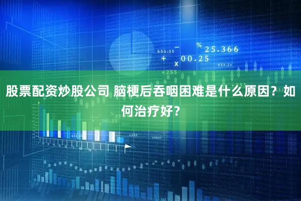 股票配资炒股公司 脑梗后吞咽困难是什么原因？如何治疗好？