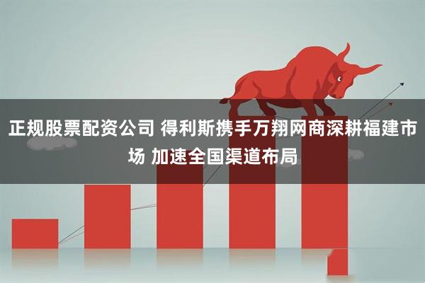 正规股票配资公司 得利斯携手万翔网商深耕福建市场 加速全国渠道布局