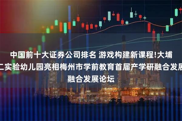 中国前十大证券公司排名 游戏构建新课程!大埔县第二实验幼儿园亮相梅州市学前教育首届产学研融合发展论坛