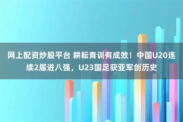 网上配资炒股平台 耕耘青训有成效！中国U20连续2届进八强，U23国足获亚军创历史