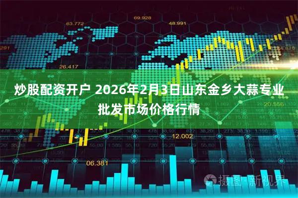 炒股配资开户 2026年2月3日山东金乡大蒜专业批发市场价格行情