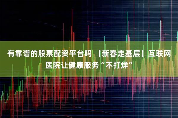 有靠谱的股票配资平台吗 【新春走基层】互联网医院让健康服务“不打烊”