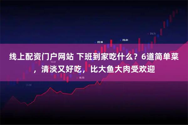 线上配资门户网站 下班到家吃什么？6道简单菜，清淡又好吃，比大鱼大肉受欢迎