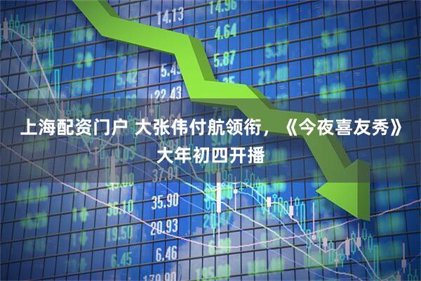 上海配资门户 大张伟付航领衔，《今夜喜友秀》大年初四开播