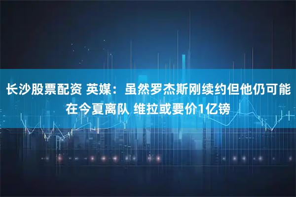 长沙股票配资 英媒：虽然罗杰斯刚续约但他仍可能在今夏离队 维拉或要价1亿镑