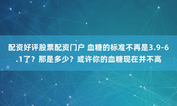 配资好评股票配资门户 血糖的标准不再是3.9-6.1了？那是多少？或许你的血糖现在并不高