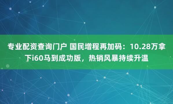 专业配资查询门户 国民增程再加码：10.28万拿下i60马到成功版，热销风暴持续升温