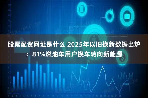 股票配资网址是什么 2025年以旧换新数据出炉：81%燃油车用户换车转向新能源