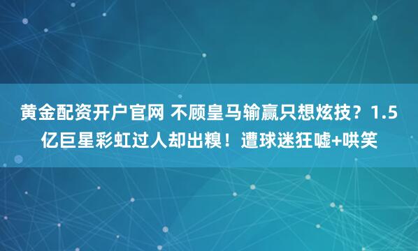 黄金配资开户官网 不顾皇马输赢只想炫技？1.5亿巨星彩虹过人却出糗！遭球迷狂嘘+哄笑