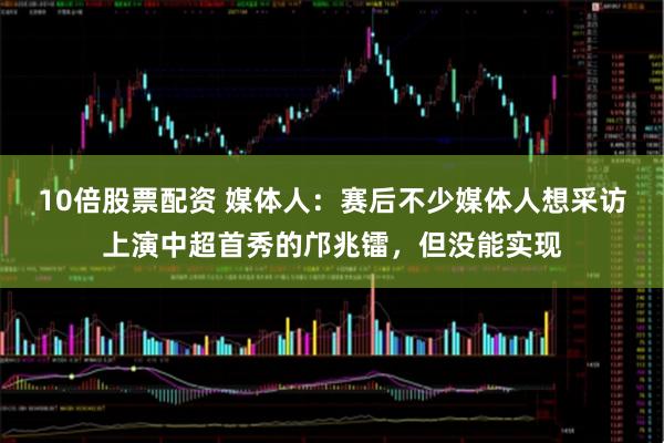 10倍股票配资 媒体人：赛后不少媒体人想采访上演中超首秀的邝兆镭，但没能实现
