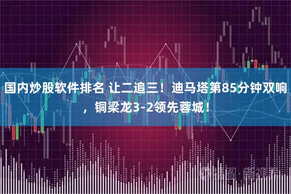 国内炒股软件排名 让二追三！迪马塔第85分钟双响，铜梁龙3-2领先蓉城！