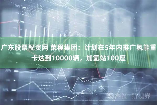 广东股票配资网 荣程集团：计划在5年内推广氢能重卡达到10000辆，加氢站100座
