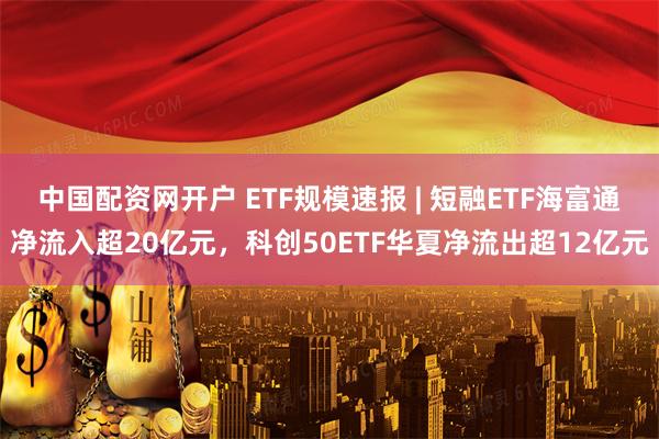 中国配资网开户 ETF规模速报 | 短融ETF海富通净流入超20亿元，科创50ETF华夏净流出超12亿元